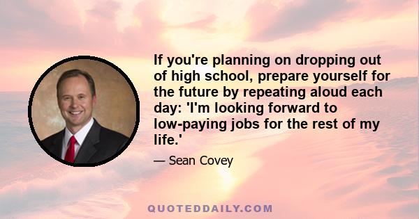 If you're planning on dropping out of high school, prepare yourself for the future by repeating aloud each day: 'I'm looking forward to low-paying jobs for the rest of my life.'