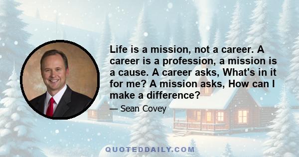 Life is a mission, not a career. A career is a profession, a mission is a cause. A career asks, What's in it for me? A mission asks, How can I make a difference?