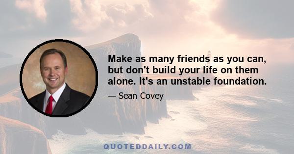 Make as many friends as you can, but don't build your life on them alone. It's an unstable foundation.