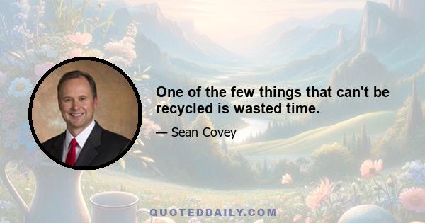 One of the few things that can't be recycled is wasted time.