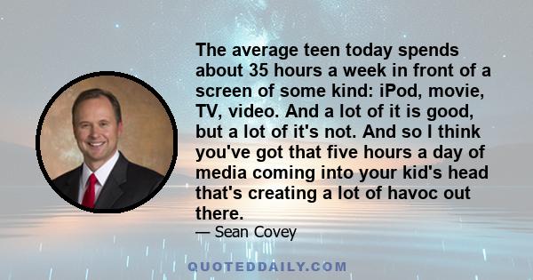 The average teen today spends about 35 hours a week in front of a screen of some kind: iPod, movie, TV, video. And a lot of it is good, but a lot of it's not. And so I think you've got that five hours a day of media