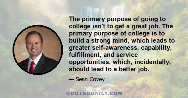 The primary purpose of going to college isn't to get a great job. The primary purpose of college is to build a strong mind, which leads to greater self-awareness, capability, fulfillment, and service opportunities,