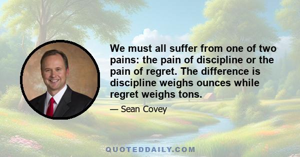 We must all suffer from one of two pains: the pain of discipline or the pain of regret. The difference is discipline weighs ounces while regret weighs tons.