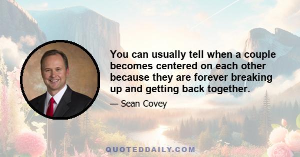 You can usually tell when a couple becomes centered on each other because they are forever breaking up and getting back together.