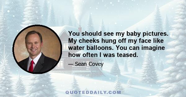 You should see my baby pictures. My cheeks hung off my face like water balloons. You can imagine how often I was teased.