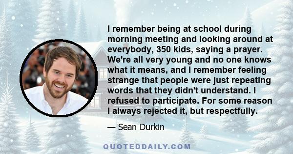 I remember being at school during morning meeting and looking around at everybody, 350 kids, saying a prayer. We're all very young and no one knows what it means, and I remember feeling strange that people were just