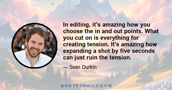 In editing, it's amazing how you choose the in and out points. What you cut on is everything for creating tension. It's amazing how expanding a shot by five seconds can just ruin the tension.