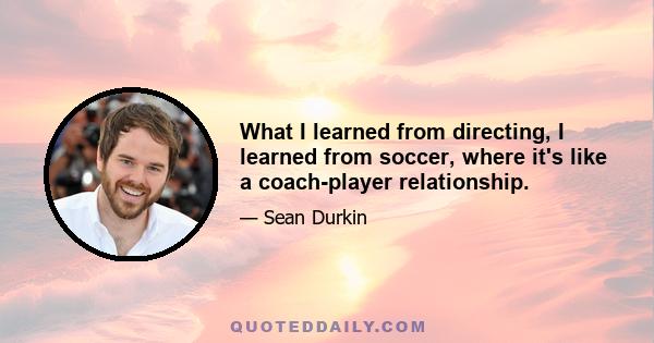 What I learned from directing, I learned from soccer, where it's like a coach-player relationship.