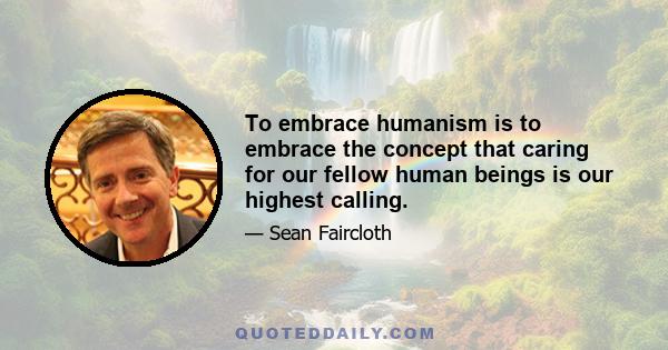 To embrace humanism is to embrace the concept that caring for our fellow human beings is our highest calling.