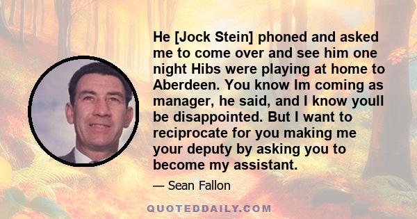 He [Jock Stein] phoned and asked me to come over and see him one night Hibs were playing at home to Aberdeen. You know Im coming as manager, he said, and I know youll be disappointed. But I want to reciprocate for you