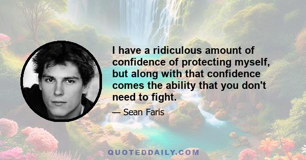 I have a ridiculous amount of confidence of protecting myself, but along with that confidence comes the ability that you don't need to fight.