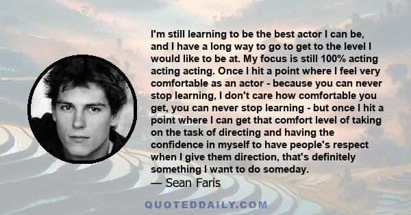 I'm still learning to be the best actor I can be, and I have a long way to go to get to the level I would like to be at. My focus is still 100% acting acting acting. Once I hit a point where I feel very comfortable as