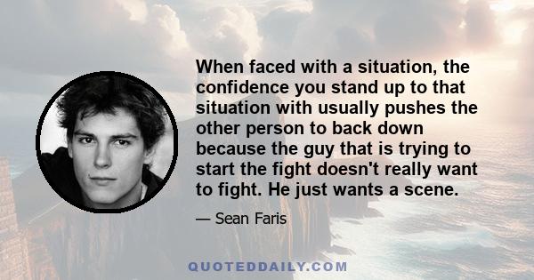 When faced with a situation, the confidence you stand up to that situation with usually pushes the other person to back down because the guy that is trying to start the fight doesn't really want to fight. He just wants