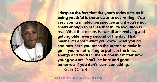 I despise the fact that the youth today acts as if being youthful is the answer to everything. It's a very young minded perspective and if you're not smart enough to realize that in life evolution is real. What that