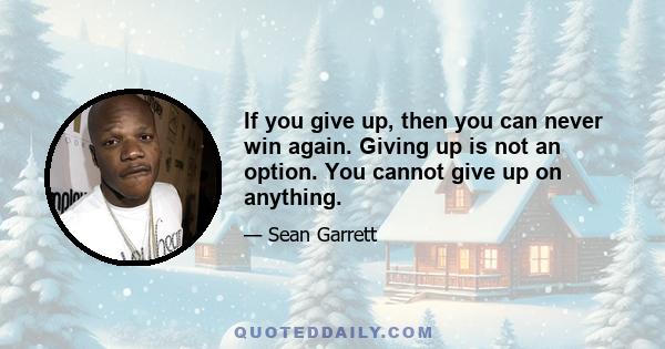 If you give up, then you can never win again. Giving up is not an option. You cannot give up on anything.