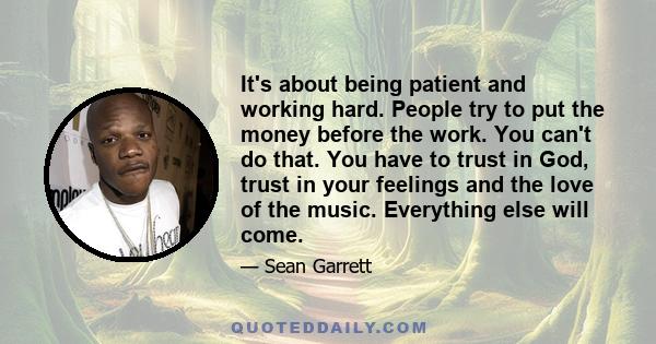 It's about being patient and working hard. People try to put the money before the work. You can't do that. You have to trust in God, trust in your feelings and the love of the music. Everything else will come.