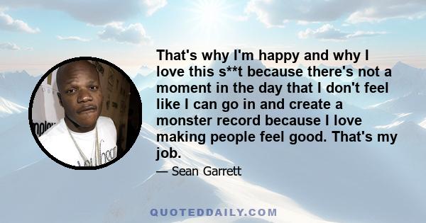 That's why I'm happy and why I love this s**t because there's not a moment in the day that I don't feel like I can go in and create a monster record because I love making people feel good. That's my job.