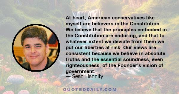 At heart, American conservatives like myself are believers in the Constitution. We believe that the principles embodied in the Constitution are enduring, and that to whatever extent we deviate from them we put our