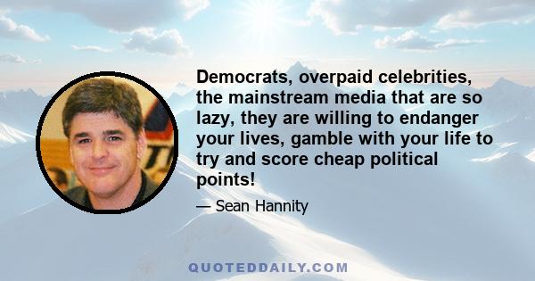 Democrats, overpaid celebrities, the mainstream media that are so lazy, they are willing to endanger your lives, gamble with your life to try and score cheap political points!