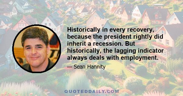 Historically in every recovery, because the president rightly did inherit a recession. But historically, the lagging indicator always deals with employment.