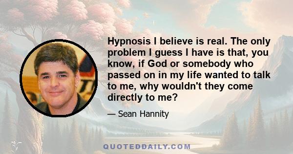 Hypnosis I believe is real. The only problem I guess I have is that, you know, if God or somebody who passed on in my life wanted to talk to me, why wouldn't they come directly to me?