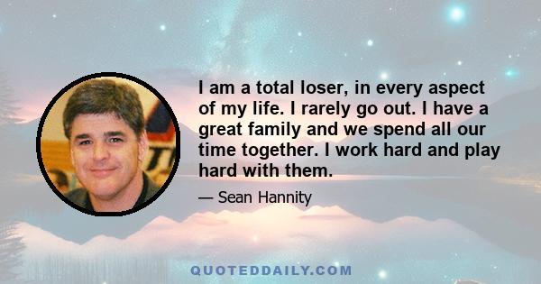 I am a total loser, in every aspect of my life. I rarely go out. I have a great family and we spend all our time together. I work hard and play hard with them.