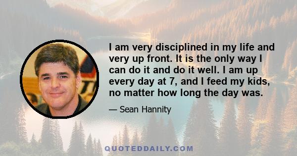 I am very disciplined in my life and very up front. It is the only way I can do it and do it well. I am up every day at 7, and I feed my kids, no matter how long the day was.