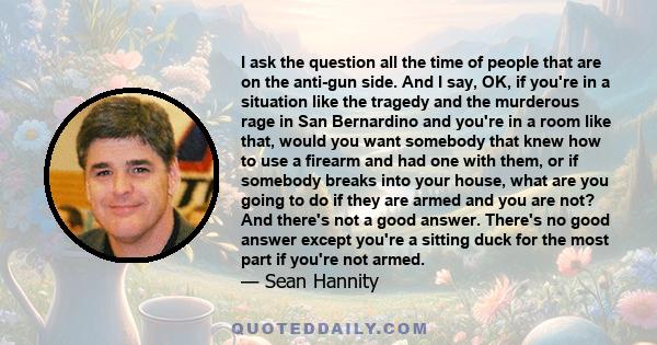 I ask the question all the time of people that are on the anti-gun side. And I say, OK, if you're in a situation like the tragedy and the murderous rage in San Bernardino and you're in a room like that, would you want