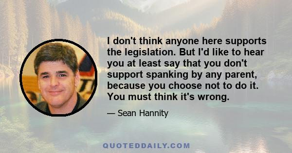 I don't think anyone here supports the legislation. But I'd like to hear you at least say that you don't support spanking by any parent, because you choose not to do it. You must think it's wrong.