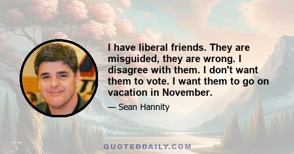 I have liberal friends. They are misguided, they are wrong. I disagree with them. I don't want them to vote. I want them to go on vacation in November.