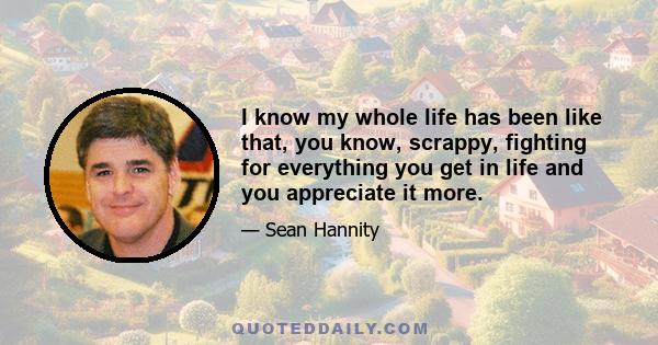 I know my whole life has been like that, you know, scrappy, fighting for everything you get in life and you appreciate it more.