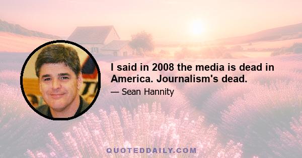 I said in 2008 the media is dead in America. Journalism's dead.