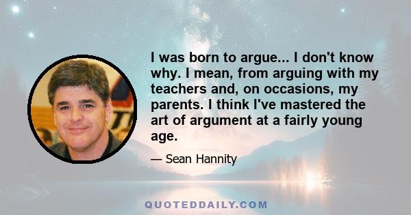 I was born to argue... I don't know why. I mean, from arguing with my teachers and, on occasions, my parents. I think I've mastered the art of argument at a fairly young age.