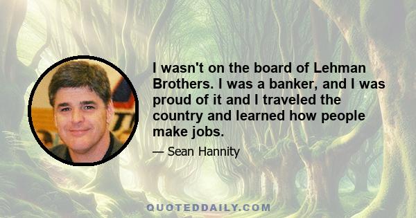 I wasn't on the board of Lehman Brothers. I was a banker, and I was proud of it and I traveled the country and learned how people make jobs.