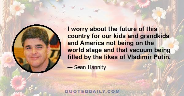 I worry about the future of this country for our kids and grandkids and America not being on the world stage and that vacuum being filled by the likes of Vladimir Putin.