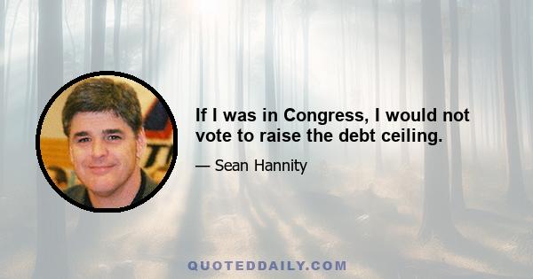 If I was in Congress, I would not vote to raise the debt ceiling.