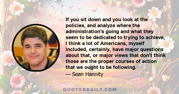 If you sit down and you look at the policies, and analyze where the administration's going and what they seem to be dedicated to trying to achieve, I think a lot of Americans, myself included, certainly, have major