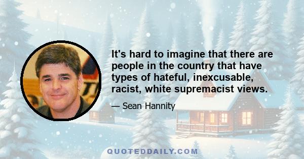 It's hard to imagine that there are people in the country that have types of hateful, inexcusable, racist, white supremacist views.