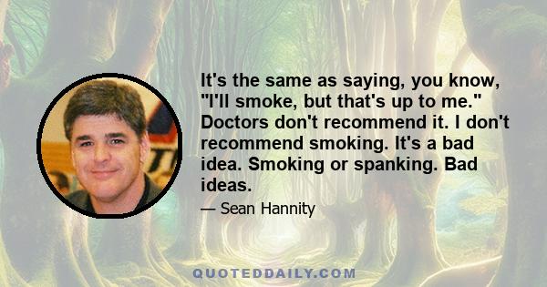 It's the same as saying, you know, I'll smoke, but that's up to me. Doctors don't recommend it. I don't recommend smoking. It's a bad idea. Smoking or spanking. Bad ideas.