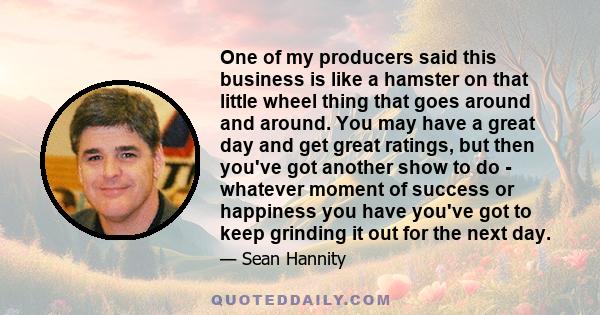 One of my producers said this business is like a hamster on that little wheel thing that goes around and around. You may have a great day and get great ratings, but then you've got another show to do - whatever moment