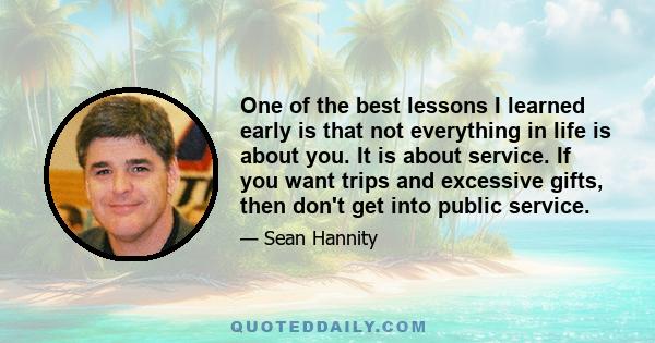 One of the best lessons I learned early is that not everything in life is about you. It is about service. If you want trips and excessive gifts, then don't get into public service.