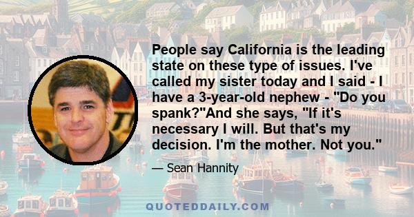 People say California is the leading state on these type of issues. I've called my sister today and I said - I have a 3-year-old nephew - Do you spank?And she says, If it's necessary I will. But that's my decision. I'm