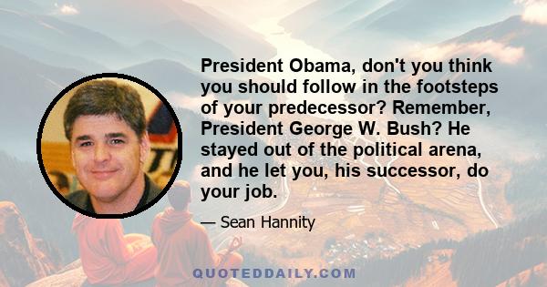 President Obama, don't you think you should follow in the footsteps of your predecessor? Remember, President George W. Bush? He stayed out of the political arena, and he let you, his successor, do your job.