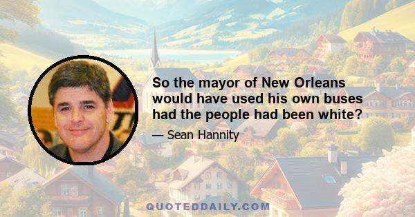 So the mayor of New Orleans would have used his own buses had the people had been white?