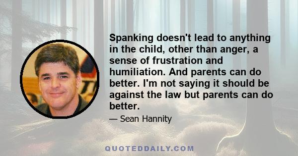 Spanking doesn't lead to anything in the child, other than anger, a sense of frustration and humiliation. And parents can do better. I'm not saying it should be against the law but parents can do better.