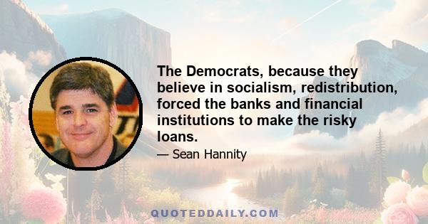 The Democrats, because they believe in socialism, redistribution, forced the banks and financial institutions to make the risky loans.