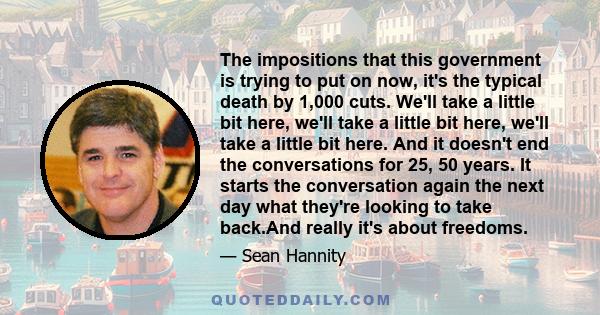 The impositions that this government is trying to put on now, it's the typical death by 1,000 cuts. We'll take a little bit here, we'll take a little bit here, we'll take a little bit here. And it doesn't end the