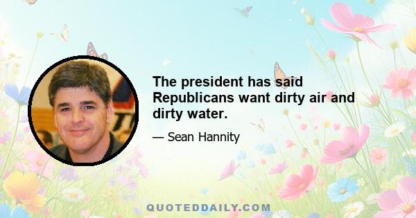 The president has said Republicans want dirty air and dirty water.