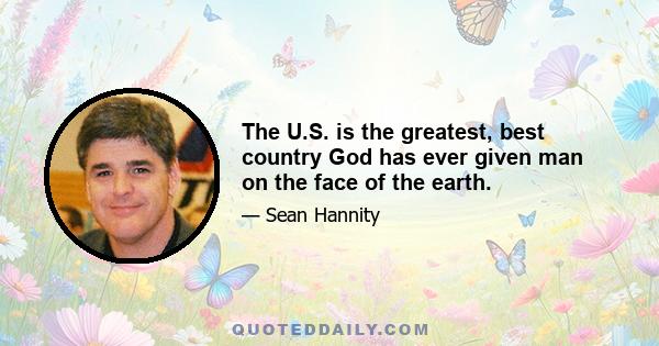 The U.S. is the greatest, best country God has ever given man on the face of the earth.