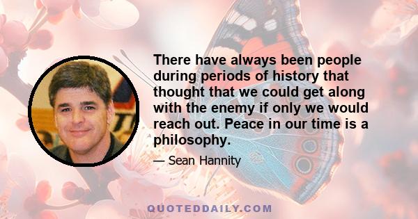 There have always been people during periods of history that thought that we could get along with the enemy if only we would reach out. Peace in our time is a philosophy.